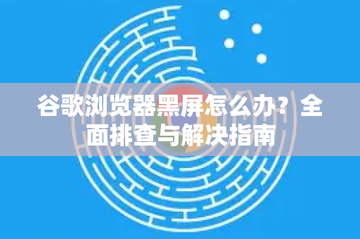 谷歌浏览器黑屏怎么办？全面排查与解决指南
