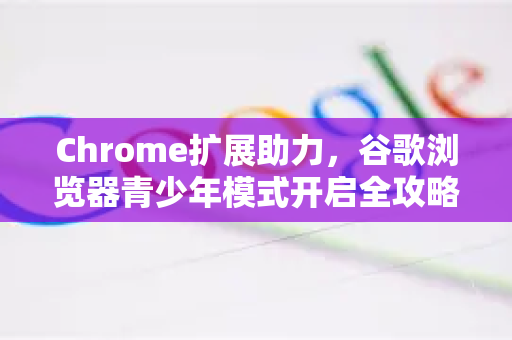 Chrome扩展助力，谷歌浏览器青少年模式开启全攻略