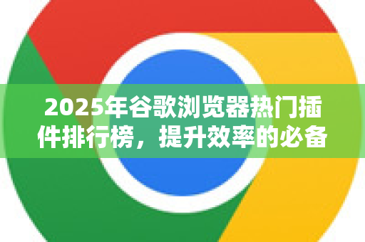 2025年谷歌浏览器热门插件排行榜，提升效率的必备工具