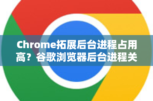 Chrome拓展后台进程占用高？谷歌浏览器后台进程关闭方法全攻略