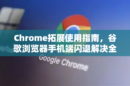 Chrome拓展使用指南，谷歌浏览器手机端闪退解决全攻略