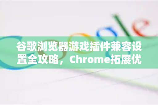 谷歌浏览器游戏插件兼容设置全攻略，Chrome拓展优化指南