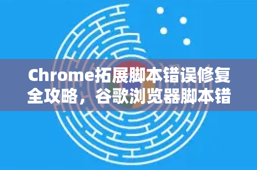 Chrome拓展脚本错误修复全攻略，谷歌浏览器脚本错误怎么修复