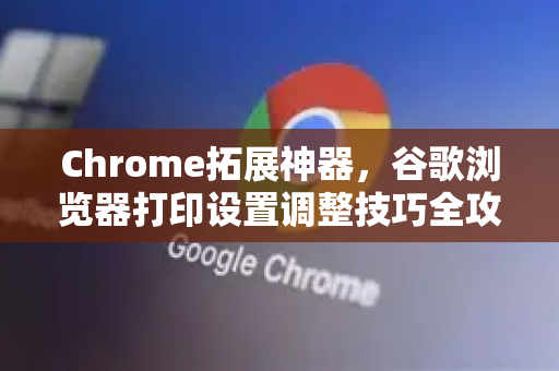 Chrome拓展神器，谷歌浏览器打印设置调整技巧全攻略