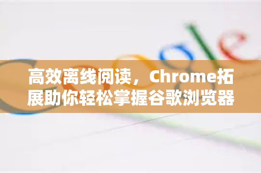高效离线阅读，Chrome拓展助你轻松掌握谷歌浏览器离线网页保存方法