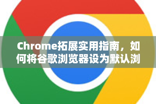 Chrome拓展实用指南，如何将谷歌浏览器设为默认浏览器？附高效扩展推荐