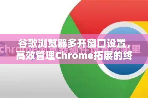 谷歌浏览器多开窗口设置，高效管理Chrome拓展的终极指南