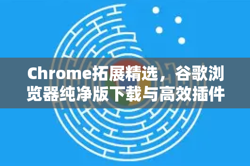 Chrome拓展精选，谷歌浏览器纯净版下载与高效插件全攻略