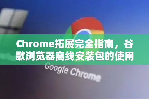 Chrome拓展完全指南，谷歌浏览器离线安装包的使用技巧与深度解析