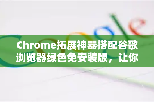 Chrome拓展神器搭配谷歌浏览器绿色免安装版，让你的浏览体验飙升
