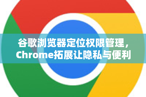 谷歌浏览器定位权限管理，Chrome拓展让隐私与便利兼得