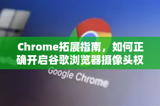 Chrome拓展指南，如何正确开启谷歌浏览器摄像头权限？