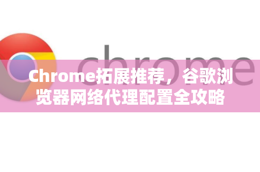 Chrome拓展推荐，谷歌浏览器网络代理配置全攻略