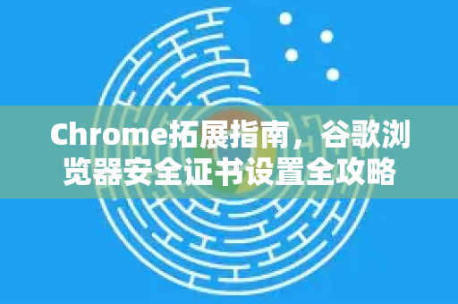 Chrome拓展指南，谷歌浏览器安全证书设置全攻略