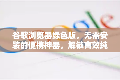 谷歌浏览器绿色版，无需安装的便携神器，解锁高效纯净浏览体验