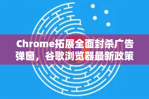 Chrome拓展全面封杀广告弹窗，谷歌浏览器最新政策与用户应对全攻略