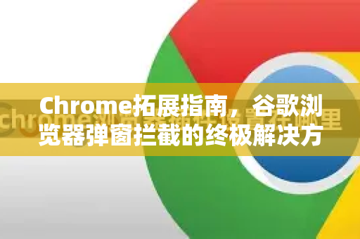 Chrome拓展指南，谷歌浏览器弹窗拦截的终极解决方案