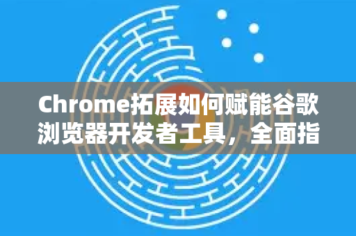 Chrome拓展如何赋能谷歌浏览器开发者工具，全面指南与实用推荐