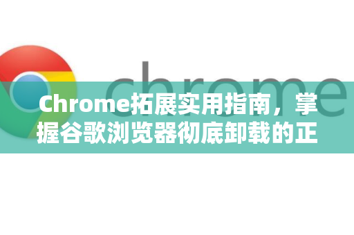Chrome拓展实用指南，掌握谷歌浏览器彻底卸载的正确方法