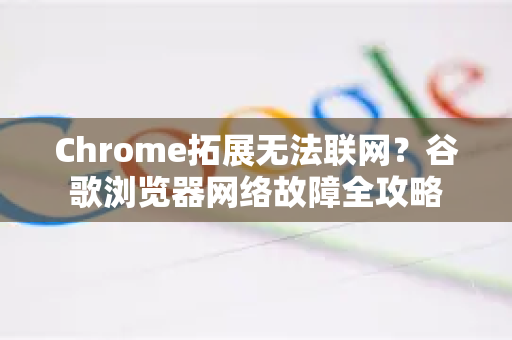 Chrome拓展无法联网？谷歌浏览器网络故障全攻略