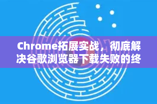 Chrome拓展实战，彻底解决谷歌浏览器下载失败的终极指南