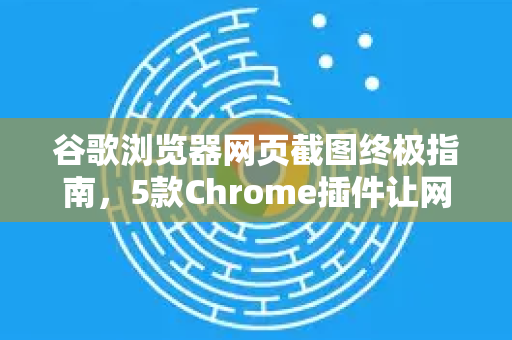 谷歌浏览器网页截图终极指南，5款Chrome插件让网页截图效率翻倍