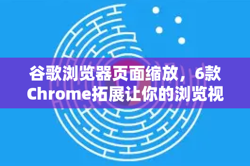 谷歌浏览器页面缩放，6款Chrome拓展让你的浏览视野自由掌控
