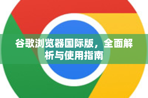 谷歌浏览器国际版，全面解析与使用指南