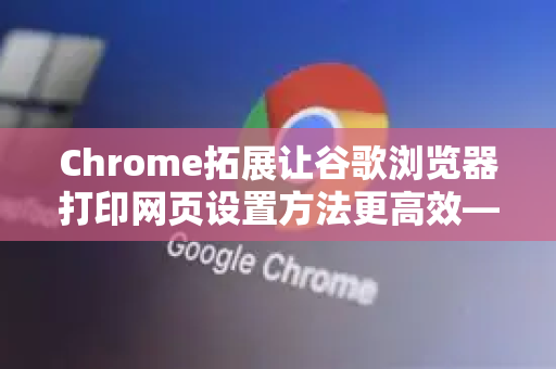 Chrome拓展让谷歌浏览器打印网页设置方法更高效—附完整操作指南