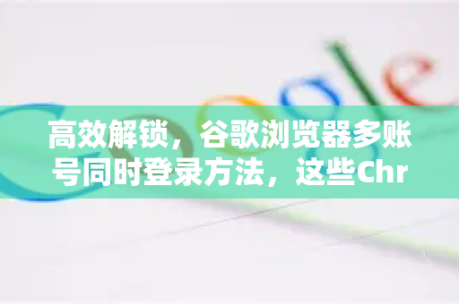 高效解锁，谷歌浏览器多账号同时登录方法，这些Chrome拓展让你轻松切换-第1张图片-谷歌官网|Google Chrome下载-2026最新中文版