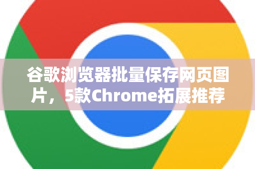 谷歌浏览器批量保存网页图片，5款Chrome拓展推荐与实操指南-第1张图片-谷歌官网|Google Chrome下载-2026最新中文版
