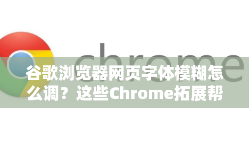 谷歌浏览器网页字体模糊怎么调？这些Chrome拓展帮你轻松解决
