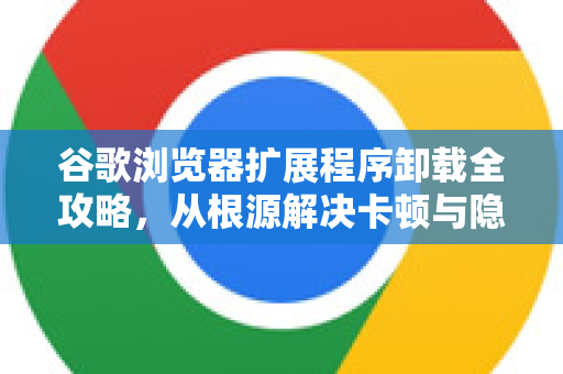谷歌浏览器扩展程序卸载全攻略，从根源解决卡顿与隐私问题