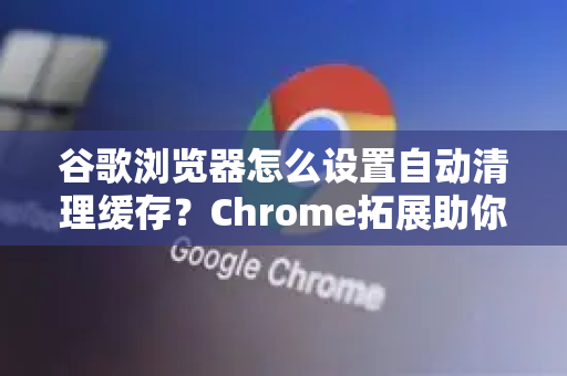 谷歌浏览器怎么设置自动清理缓存？Chrome拓展助你一键优化浏览器性能
