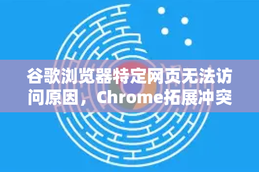 谷歌浏览器特定网页无法访问原因，Chrome拓展冲突与解决方案全解析