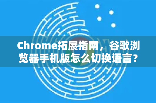 Chrome拓展指南，谷歌浏览器手机版怎么切换语言？一步到位！