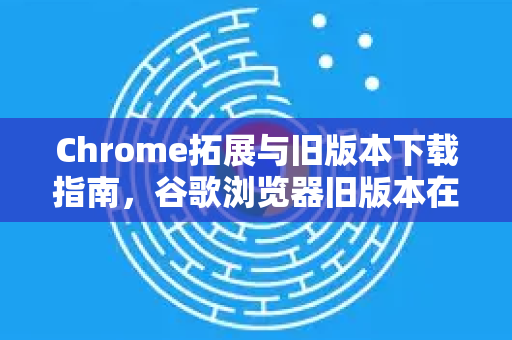 Chrome拓展与旧版本下载指南，谷歌浏览器旧版本在哪里下载？