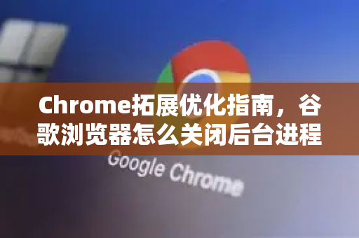 Chrome拓展优化指南，谷歌浏览器怎么关闭后台进程？高效管理内存与性能