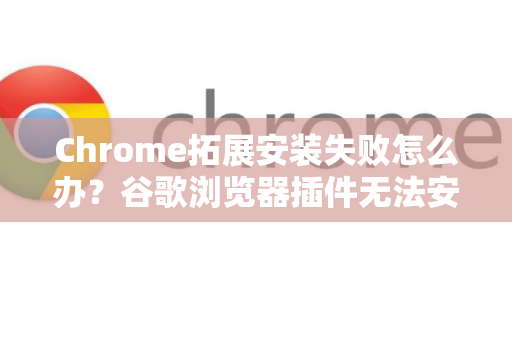 Chrome拓展安装失败怎么办？谷歌浏览器插件无法安装的完整解决方案