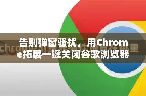 告别弹窗骚扰，用Chrome拓展一键关闭谷歌浏览器烦人广告