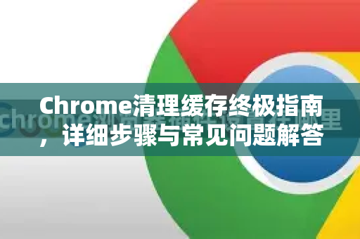 Chrome清理缓存终极指南，详细步骤与常见问题解答