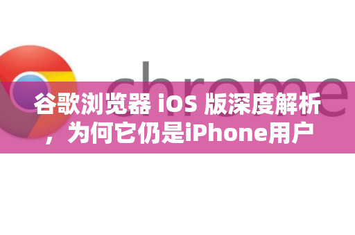 谷歌浏览器 iOS 版深度解析，为何它仍是iPhone用户的高效之选？