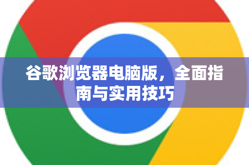谷歌浏览器电脑版，全面指南与实用技巧