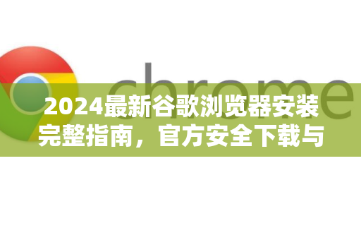 2024最新谷歌浏览器安装完整指南，官方安全下载与详细教程