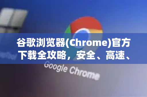 谷歌浏览器(Chrome)官方下载全攻略，安全、高速、一步到位！