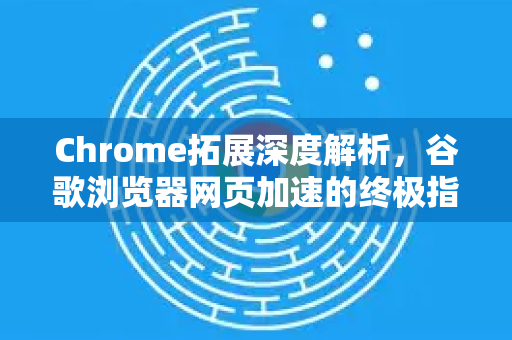Chrome拓展深度解析，谷歌浏览器网页加速的终极指南