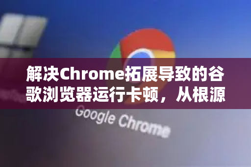 解决Chrome拓展导致的谷歌浏览器运行卡顿，从根源优化到终极方案