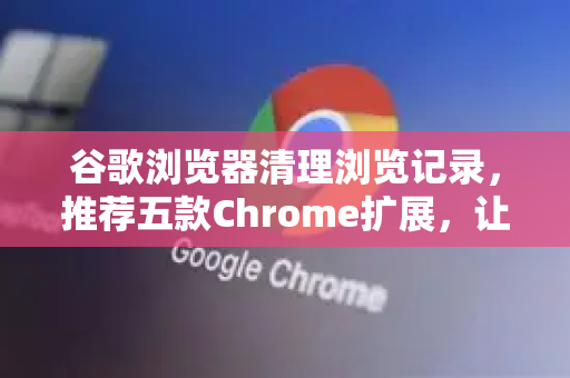 谷歌浏览器清理浏览记录，推荐五款Chrome扩展，让你的隐私安全无忧