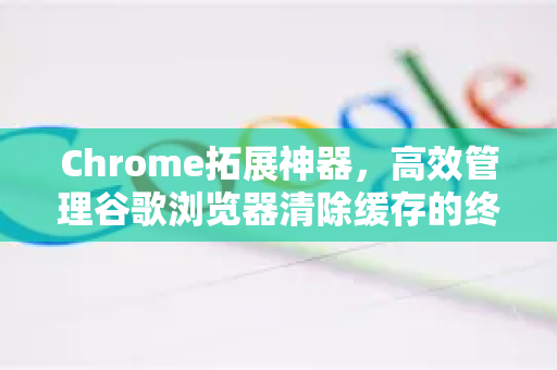 Chrome拓展神器，高效管理谷歌浏览器清除缓存的终极指南