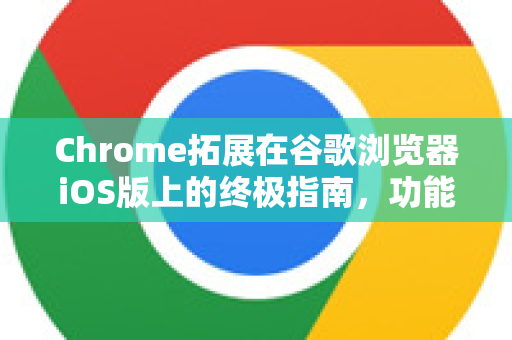 Chrome拓展在谷歌浏览器iOS版上的终极指南，功能、限制与替代方案